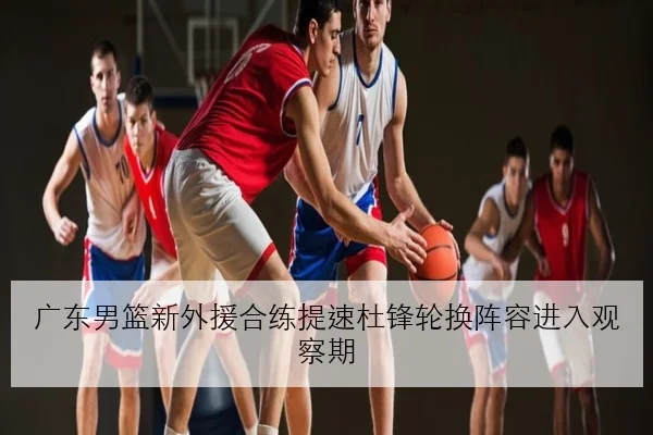 广东男篮新外援合练提速杜锋轮换阵容进入观察期