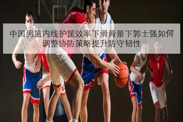 中国男篮内线护筐效率下滑背景下郭士强如何调整协防策略提升防守韧性